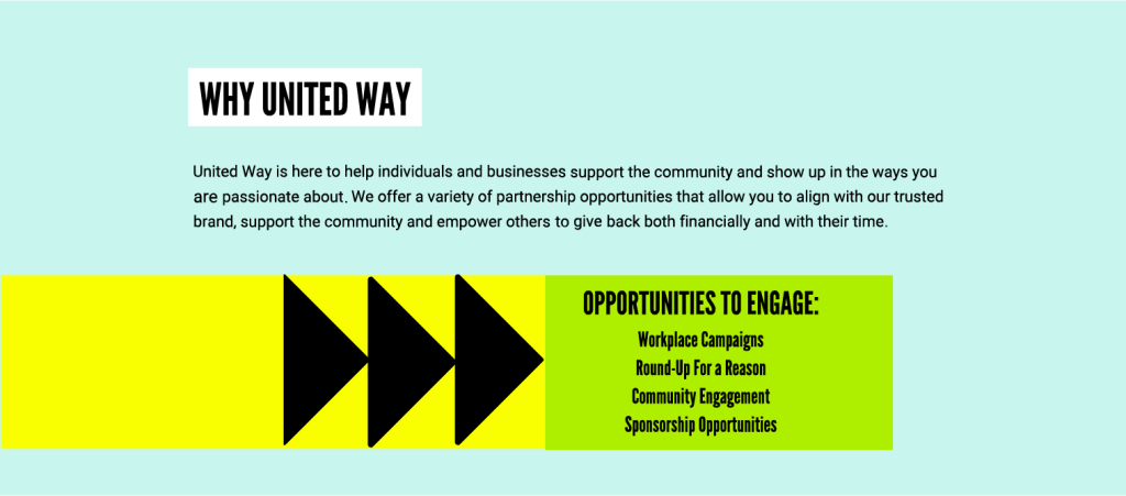 United Way is here to help individuals and businesses support the community and show up in the ways you are passionate about. We offer a variety of partnership opportunities that allow you to align it hour trusted brand, support the community and empower others to give back both financially and with their time. Opportunities to engage include workplace campaigns, Round-Up for a Reason, community engagement and sponsorship opportunities.