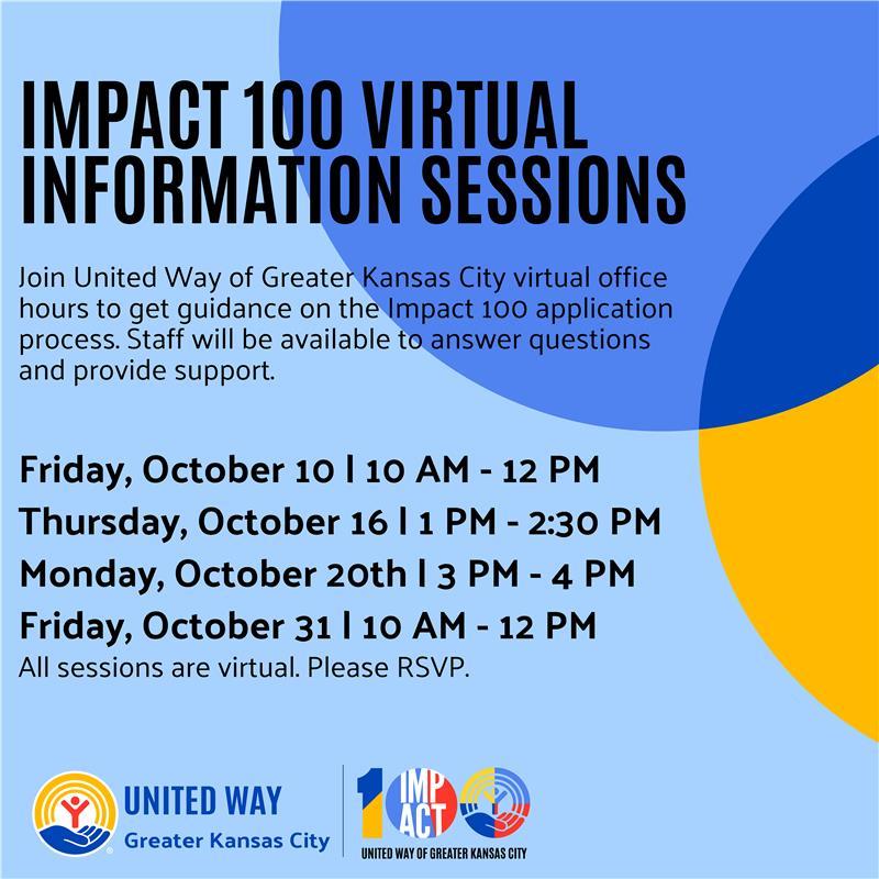 IMPACT 100 VIRTUAL INFORMATION SESSIONS Join United Way of Greater Kansas City virtual office hours to get guidance on the Impact 100 application process. Staff will be available to answer questions and provide support. Friday, October 10 | 10 AM - 12 PM Thursday, October 16 | 1 PM - 2:30 PM Monday, October 20th | 3 PM - 4 PM Friday, October 31 | 10 AM - 12 PM All sessions are virtual. Please RSVP. United Way of Greater Kansas City logo | Impact 100 logo